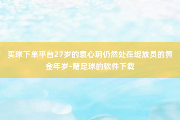 买球下单平台27岁的袁心玥仍然处在绽放员的黄金年岁-赌足球的软件下载