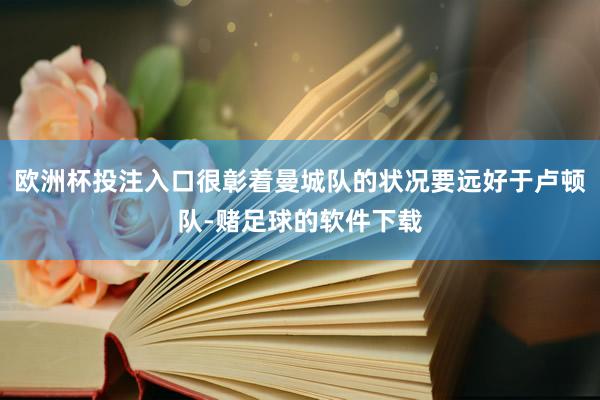 欧洲杯投注入口很彰着曼城队的状况要远好于卢顿队-赌足球的软件下载