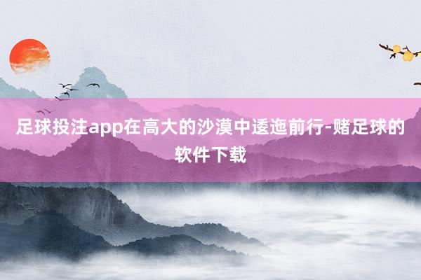 足球投注app在高大的沙漠中逶迤前行-赌足球的软件下载