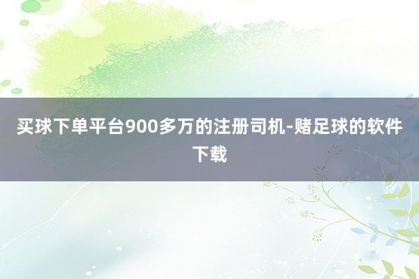 买球下单平台900多万的注册司机-赌足球的软件下载