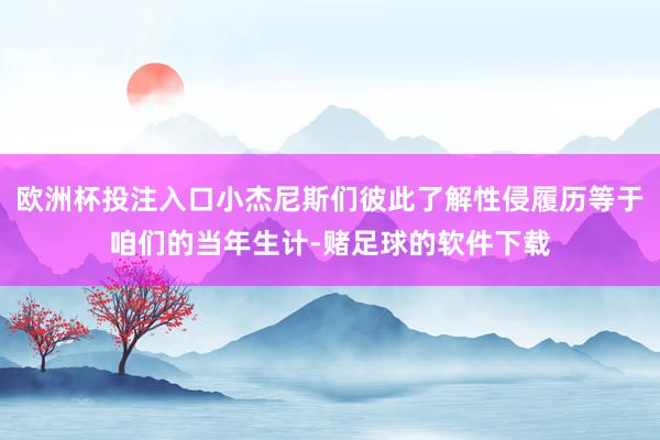 欧洲杯投注入口小杰尼斯们彼此了解性侵履历等于咱们的当年生计-赌足球的软件下载