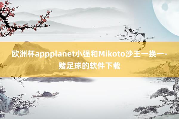 欧洲杯appplanet小强和Mikoto沙王一换一-赌足球的软件下载