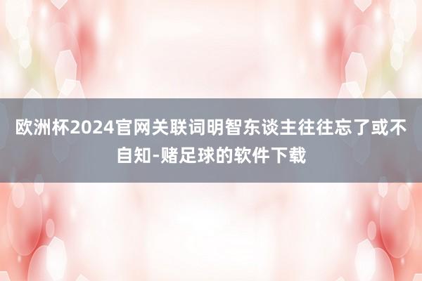 欧洲杯2024官网关联词明智东谈主往往忘了或不自知-赌足球的软件下载