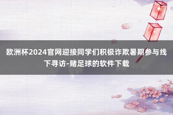 欧洲杯2024官网迎接同学们积极诈欺暑期参与线下寻访-赌足球的软件下载