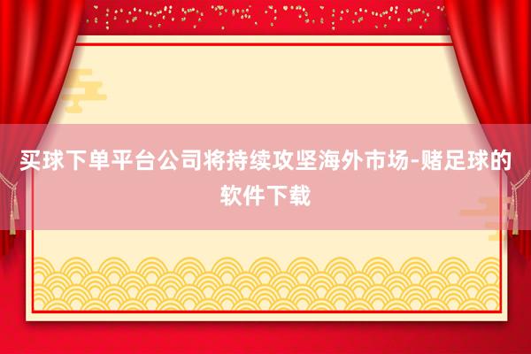 买球下单平台公司将持续攻坚海外市场-赌足球的软件下载