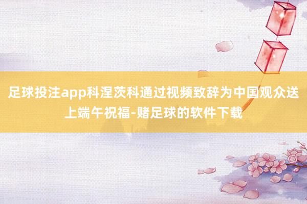 足球投注app科涅茨科通过视频致辞为中国观众送上端午祝福-赌足球的软件下载