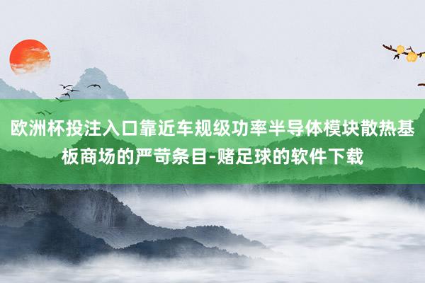 欧洲杯投注入口靠近车规级功率半导体模块散热基板商场的严苛条目-赌足球的软件下载