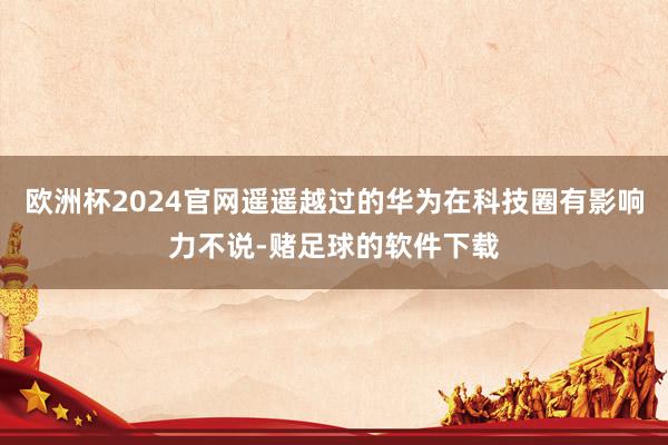 欧洲杯2024官网遥遥越过的华为在科技圈有影响力不说-赌足球的软件下载