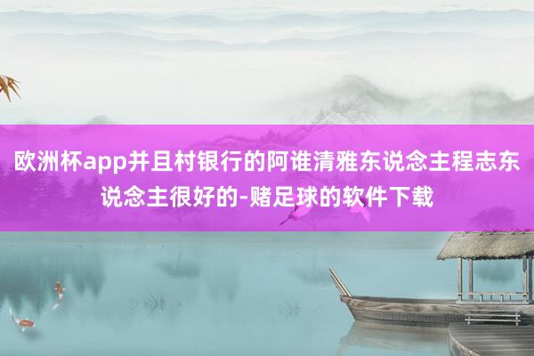 欧洲杯app并且村银行的阿谁清雅东说念主程志东说念主很好的-赌足球的软件下载