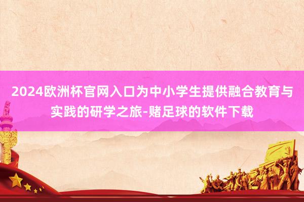 2024欧洲杯官网入口为中小学生提供融合教育与实践的研学之旅-赌足球的软件下载