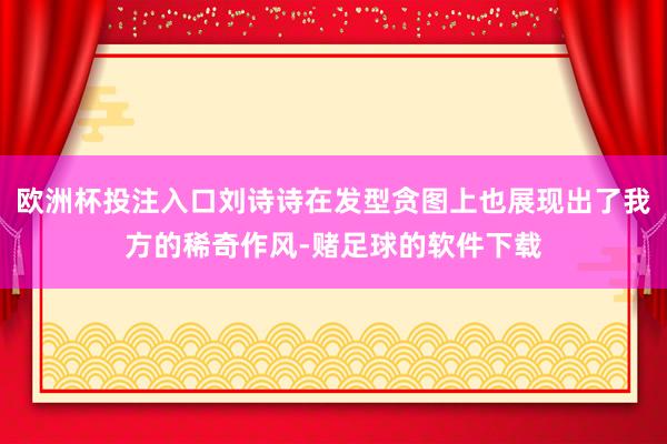 欧洲杯投注入口刘诗诗在发型贪图上也展现出了我方的稀奇作风-赌足球的软件下载