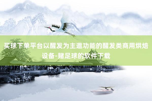 买球下单平台以醒发为主邀功能的醒发类商用烘焙设备-赌足球的软件下载