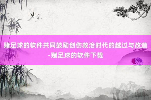 赌足球的软件共同鼓励创伤救治时代的越过与改造-赌足球的软件下载