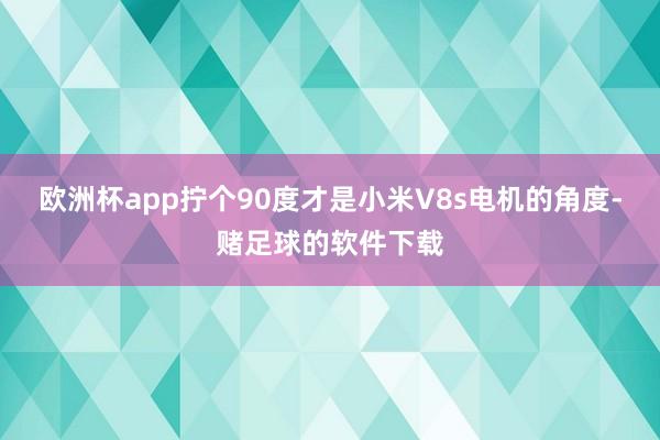 欧洲杯app拧个90度才是小米V8s电机的角度-赌足球的软件下载