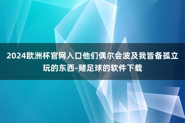 2024欧洲杯官网入口他们偶尔会波及我皆备孤立玩的东西-赌足球的软件下载