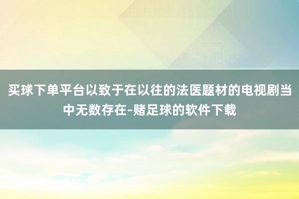 买球下单平台以致于在以往的法医题材的电视剧当中无数存在-赌足球的软件下载