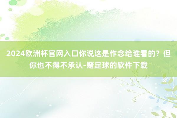 2024欧洲杯官网入口你说这是作念给谁看的？但你也不得不承认-赌足球的软件下载