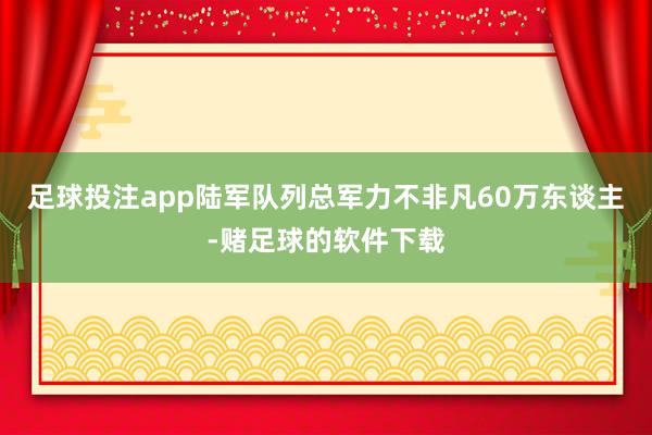 足球投注app陆军队列总军力不非凡60万东谈主-赌足球的软件下载