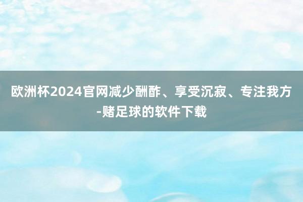 欧洲杯2024官网减少酬酢、享受沉寂、专注我方-赌足球的软件下载