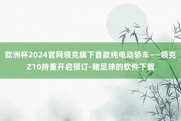 欧洲杯2024官网领克旗下首款纯电动轿车——领克Z10持重开启预订-赌足球的软件下载