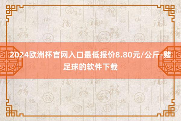 2024欧洲杯官网入口最低报价8.80元/公斤-赌足球的软件下载