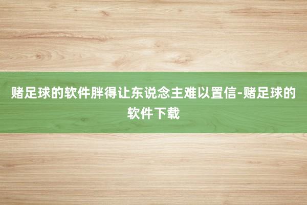 赌足球的软件胖得让东说念主难以置信-赌足球的软件下载