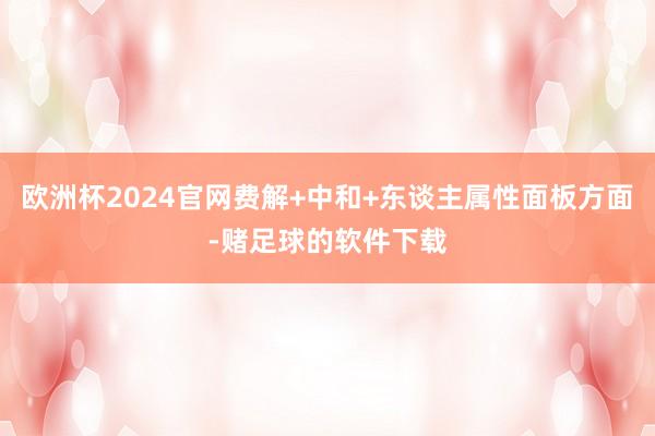 欧洲杯2024官网费解+中和+东谈主属性面板方面-赌足球的软件下载