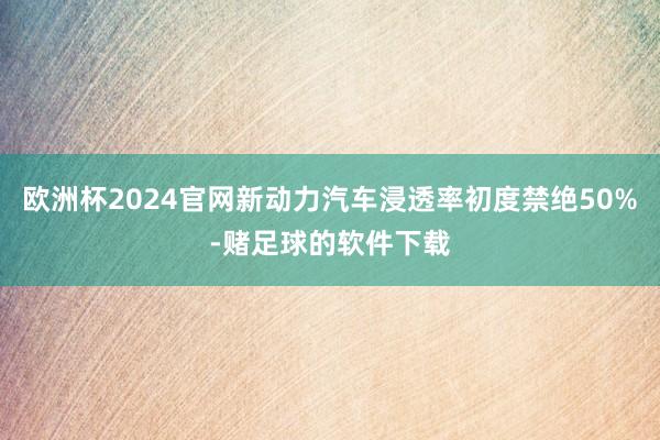 欧洲杯2024官网新动力汽车浸透率初度禁绝50%-赌足球的软件下载