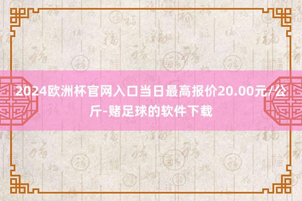 2024欧洲杯官网入口当日最高报价20.00元/公斤-赌足球的软件下载