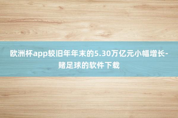 欧洲杯app较旧年年末的5.30万亿元小幅增长-赌足球的软件下载