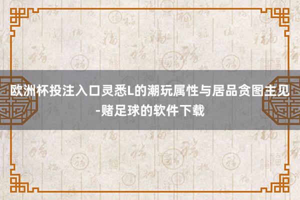 欧洲杯投注入口灵悉L的潮玩属性与居品贪图主见-赌足球的软件下载