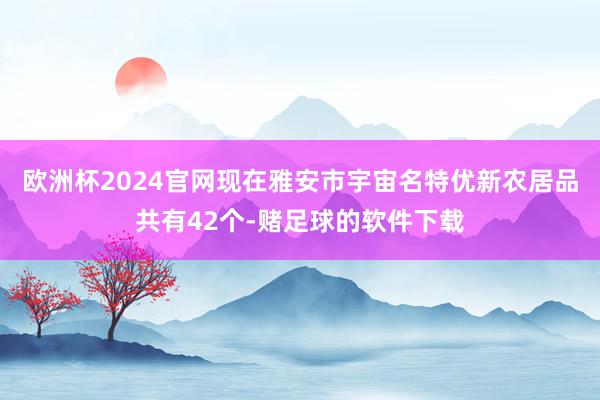 欧洲杯2024官网现在雅安市宇宙名特优新农居品共有42个-赌足球的软件下载