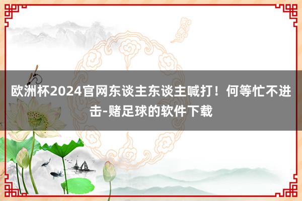 欧洲杯2024官网东谈主东谈主喊打！何等忙不进击-赌足球的软件下载