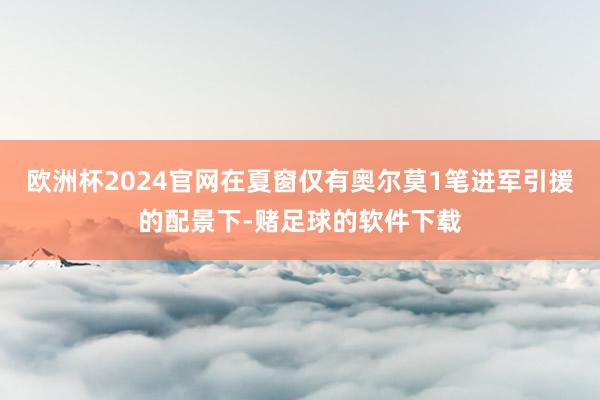 欧洲杯2024官网在夏窗仅有奥尔莫1笔进军引援的配景下-赌足球的软件下载