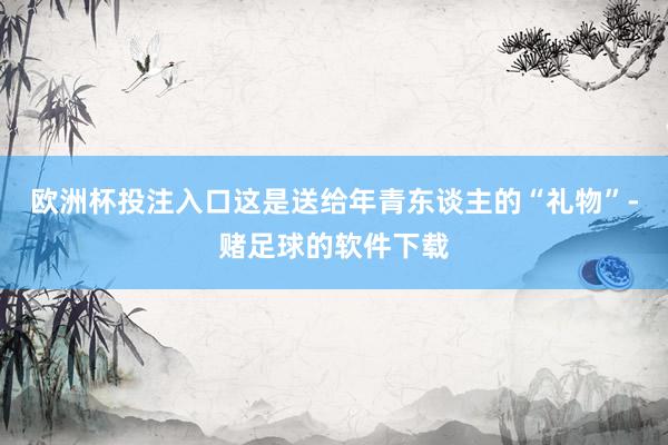 欧洲杯投注入口这是送给年青东谈主的“礼物”-赌足球的软件下载