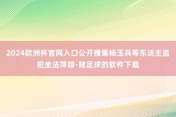 2024欧洲杯官网入口公开搜集杨玉兵等东谈主监犯坐法萍踪-赌足球的软件下载