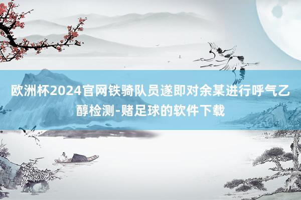 欧洲杯2024官网铁骑队员遂即对余某进行呼气乙醇检测-赌足球的软件下载