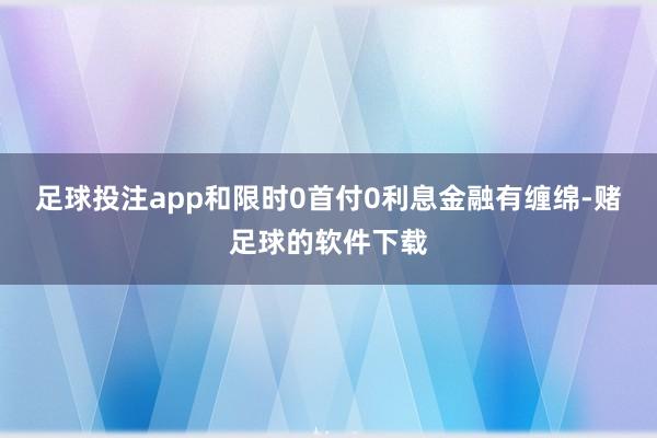 足球投注app和限时0首付0利息金融有缠绵-赌足球的软件下载