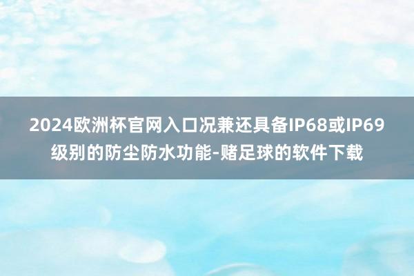 2024欧洲杯官网入口况兼还具备IP68或IP69级别的防尘防水功能-赌足球的软件下载