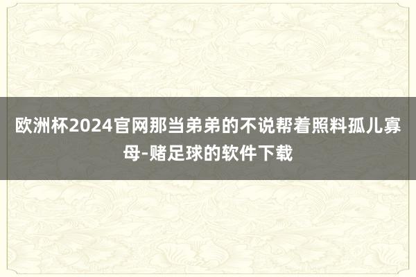 欧洲杯2024官网那当弟弟的不说帮着照料孤儿寡母-赌足球的软件下载