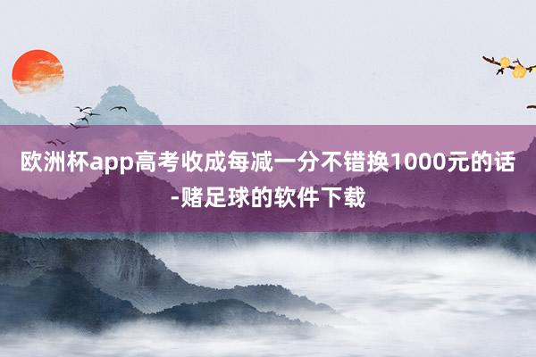 欧洲杯app高考收成每减一分不错换1000元的话-赌足球的软件下载