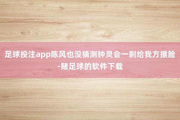 足球投注app陈风也没猜测钟灵会一刹给我方擦脸-赌足球的软件下载