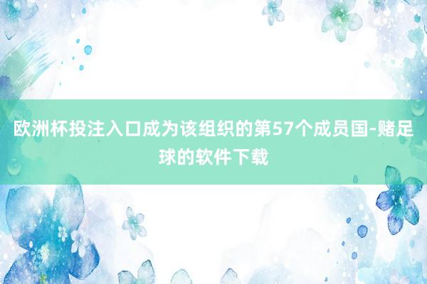 欧洲杯投注入口成为该组织的第57个成员国-赌足球的软件下载