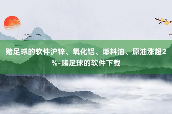 赌足球的软件沪锌、氧化铝、燃料油、原油涨超2%-赌足球的软件下载