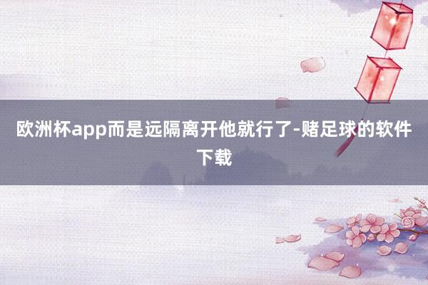 欧洲杯app而是远隔离开他就行了-赌足球的软件下载