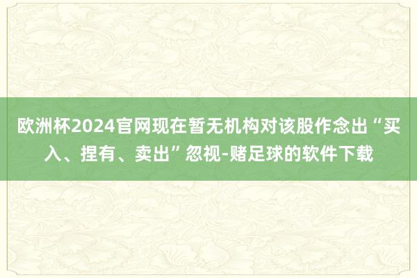 欧洲杯2024官网现在暂无机构对该股作念出“买入、捏有、卖出”忽视-赌足球的软件下载