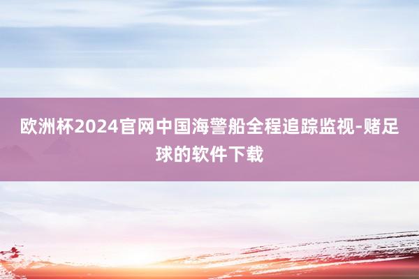 欧洲杯2024官网中国海警船全程追踪监视-赌足球的软件下载