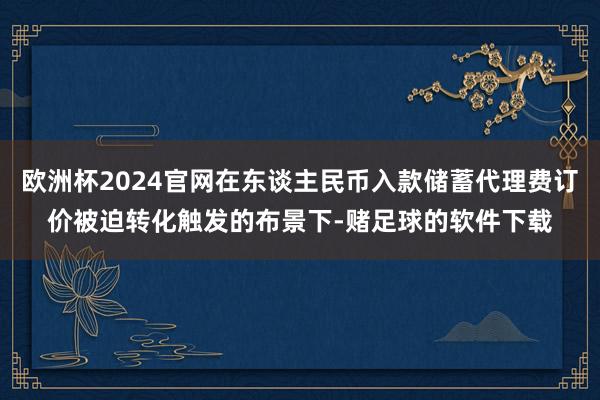 欧洲杯2024官网在东谈主民币入款储蓄代理费订价被迫转化触发的布景下-赌足球的软件下载