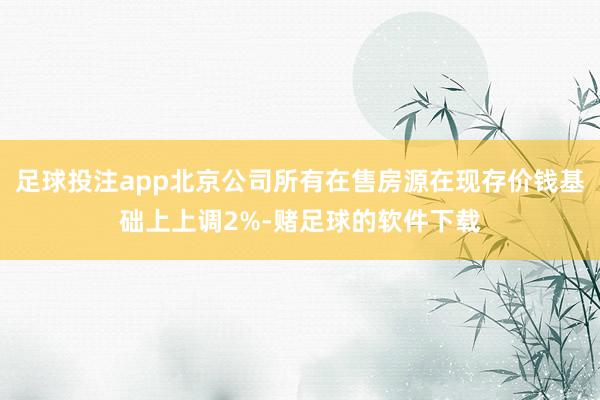 足球投注app北京公司所有在售房源在现存价钱基础上上调2%-赌足球的软件下载