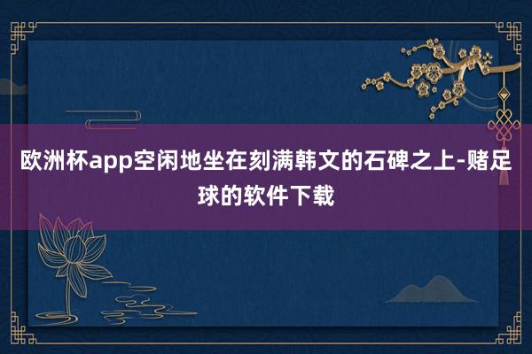 欧洲杯app空闲地坐在刻满韩文的石碑之上-赌足球的软件下载